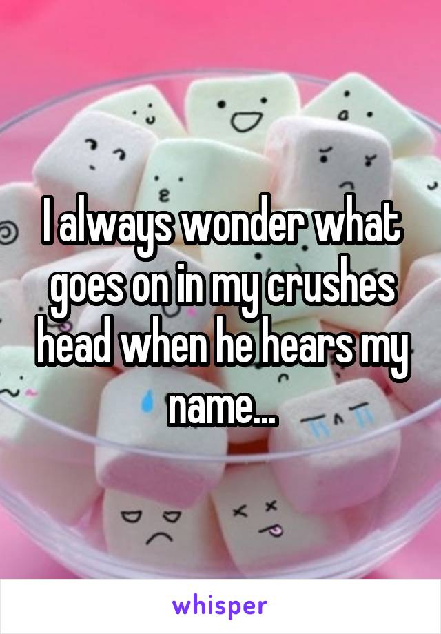 I always wonder what goes on in my crushes head when he hears my name...