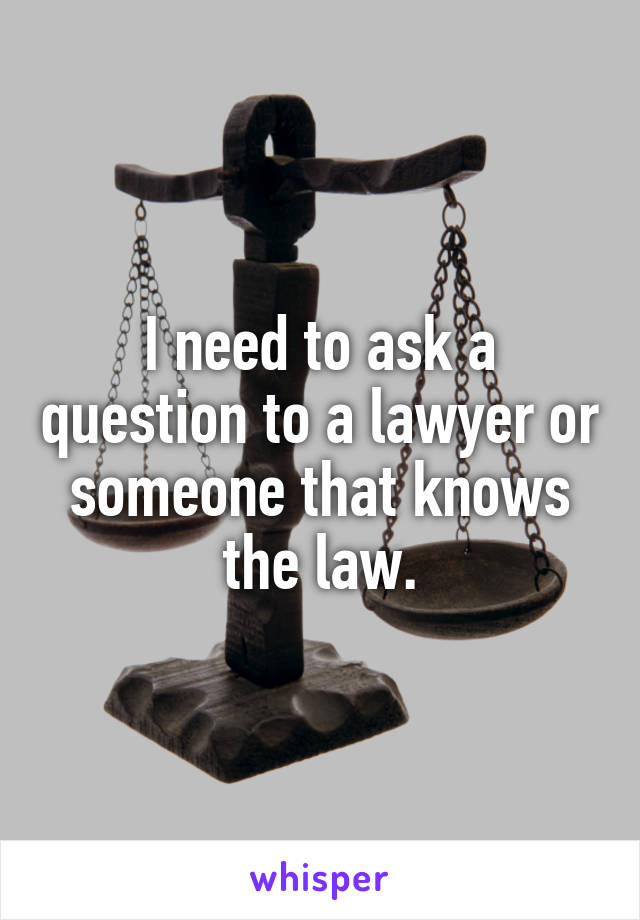 I need to ask a question to a lawyer or someone that knows the law.