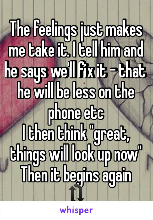 The feelings just makes me take it. I tell him and he says we'll fix it - that he will be less on the phone etc
I then think "great, things will look up now"
Then it begins again 
🔃