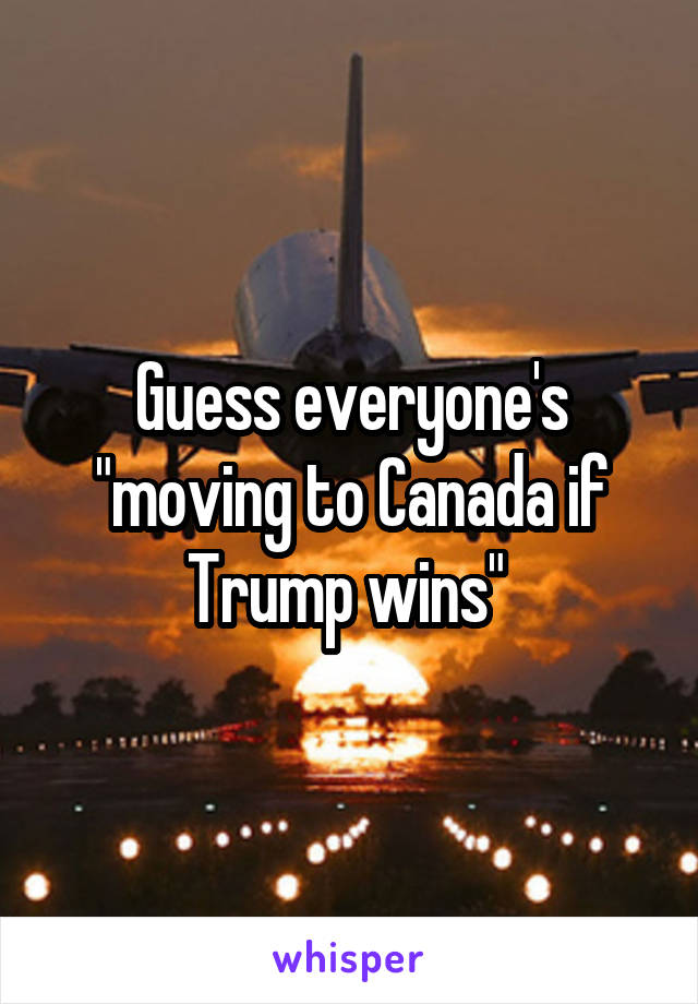 Guess everyone's "moving to Canada if Trump wins" 