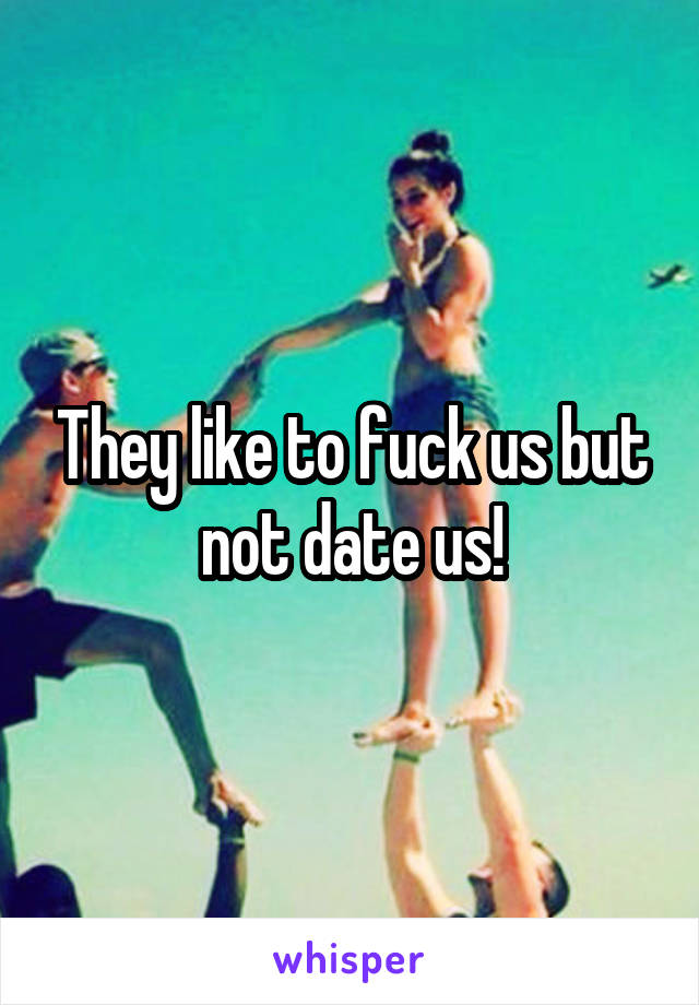 They like to fuck us but not date us!