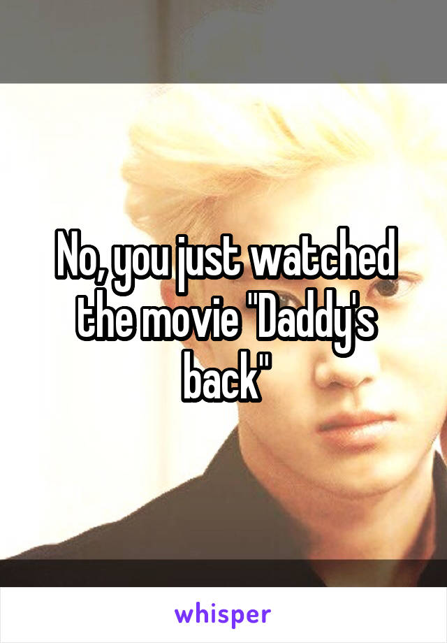No, you just watched the movie "Daddy's back"