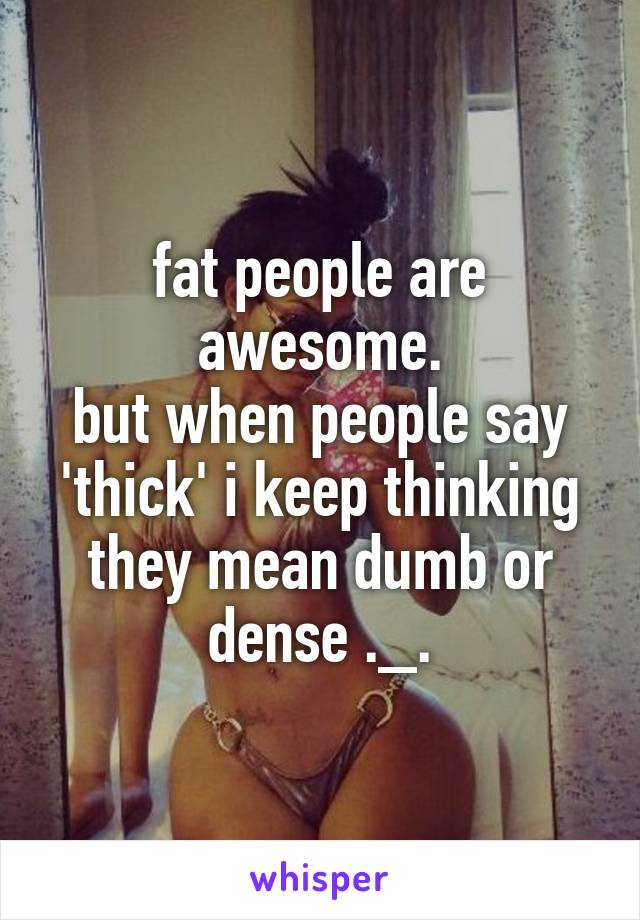 fat people are awesome.
but when people say 'thick' i keep thinking they mean dumb or dense ._.