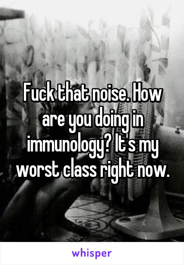 Fuck that noise. How are you doing in immunology? It's my worst class right now.