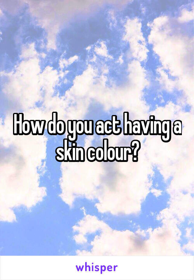 How do you act having a skin colour?