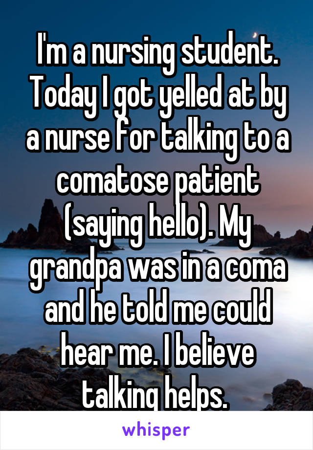 I'm a nursing student. Today I got yelled at by a nurse for talking to a comatose patient (saying hello). My grandpa was in a coma and he told me could hear me. I believe talking helps. 