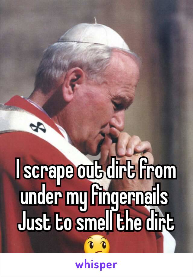 I scrape out dirt from under my fingernails 
Just to smell the dirt
😞