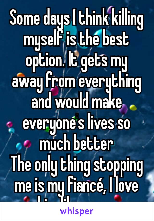 Some days I think killing myself is the best option. It gets my away from everything and would make everyone's lives so much better
The only thing stopping me is my fiancé, I love him like crazy