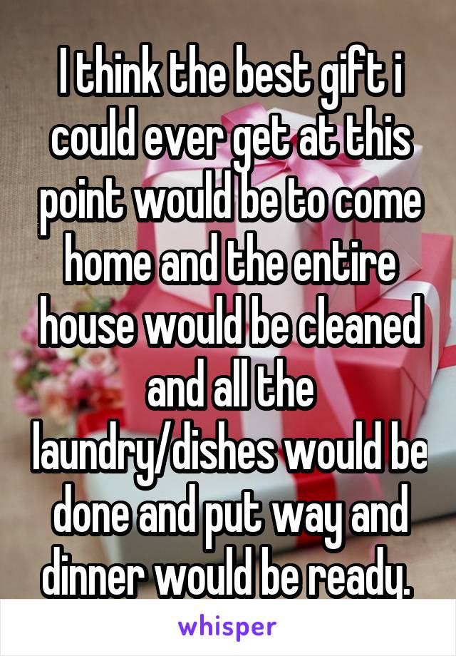 I think the best gift i could ever get at this point would be to come home and the entire house would be cleaned and all the laundry/dishes would be done and put way and dinner would be ready. 