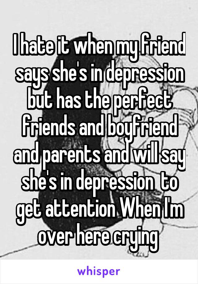 I hate it when my friend says she's in depression but has the perfect friends and boyfriend and parents and will say she's in depression  to get attention When I'm over here crying 