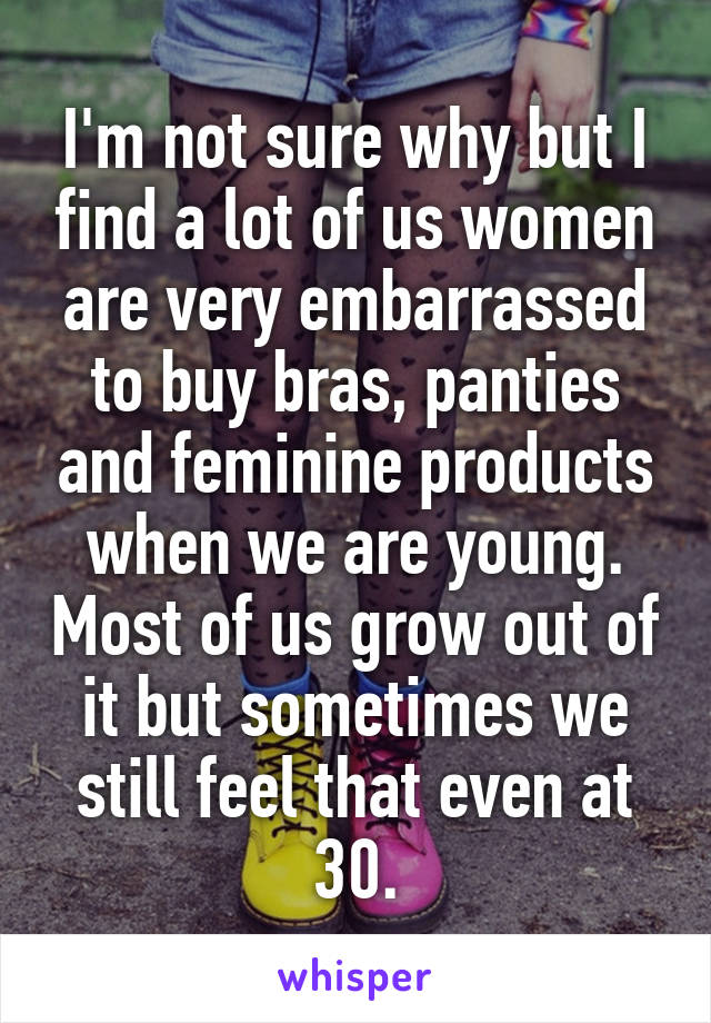 I'm not sure why but I find a lot of us women are very embarrassed to buy bras, panties and feminine products when we are young. Most of us grow out of it but sometimes we still feel that even at 30.