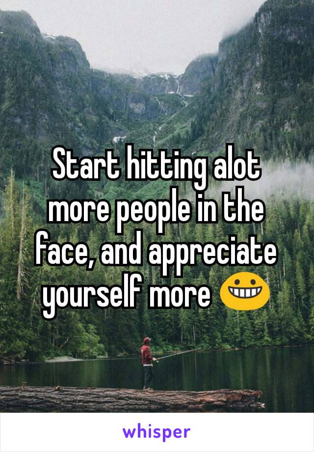 Start hitting alot more people in the face, and appreciate yourself more 😀