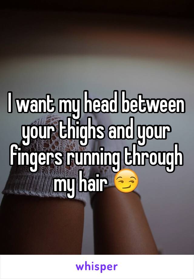 I want my head between your thighs and your fingers running through my hair 😏