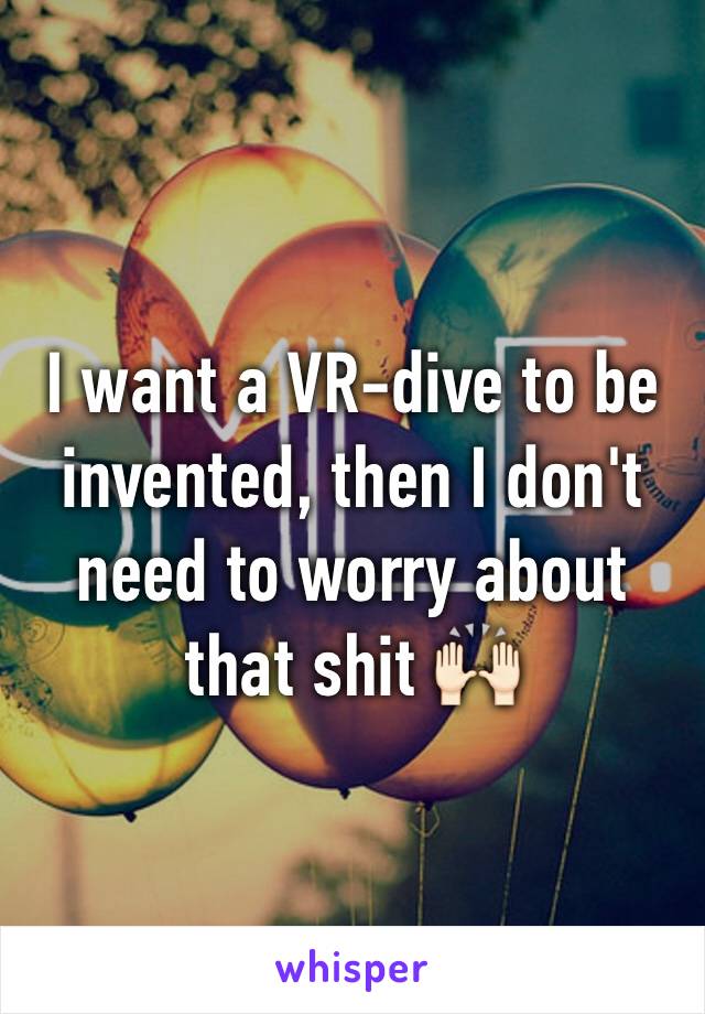 I want a VR-dive to be invented, then I don't need to worry about that shit 🙌🏻