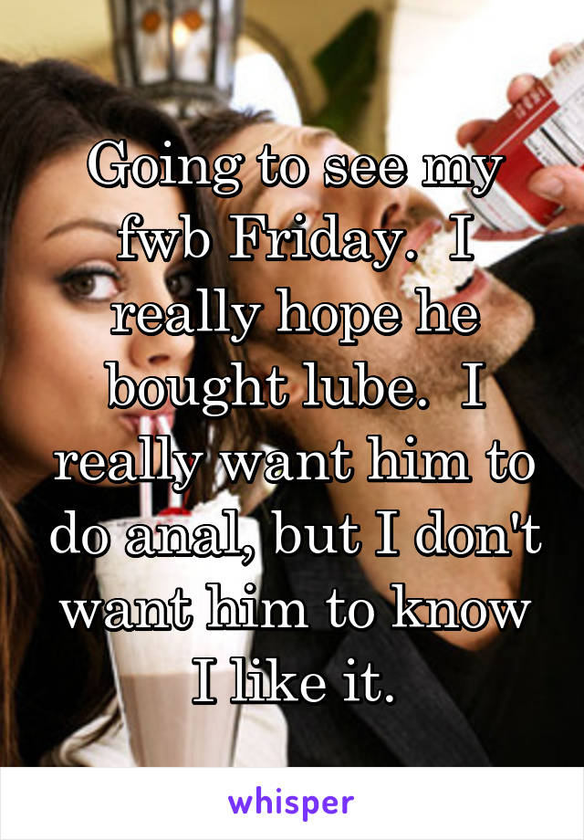 Going to see my fwb Friday.  I really hope he bought lube.  I really want him to do anal, but I don't want him to know I like it.