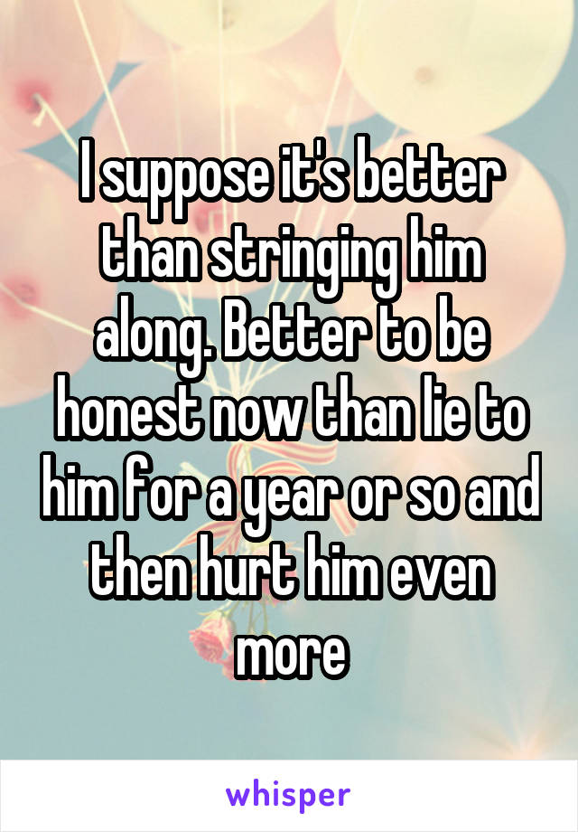 I suppose it's better than stringing him along. Better to be honest now than lie to him for a year or so and then hurt him even more