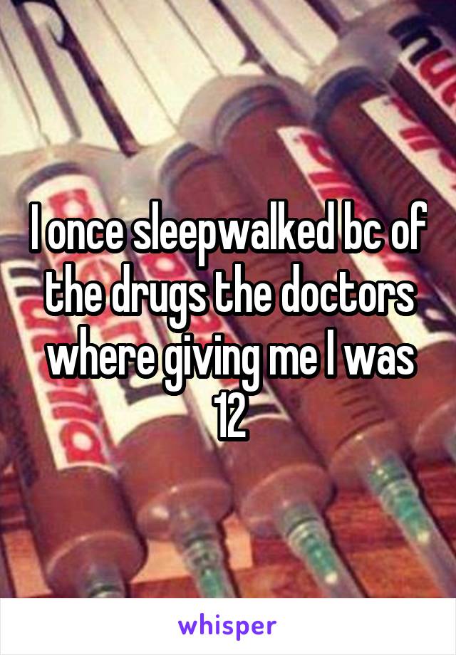 I once sleepwalked bc of the drugs the doctors where giving me I was 12