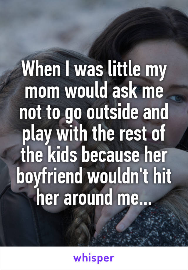 When I was little my mom would ask me not to go outside and play with the rest of the kids because her boyfriend wouldn't hit her around me...