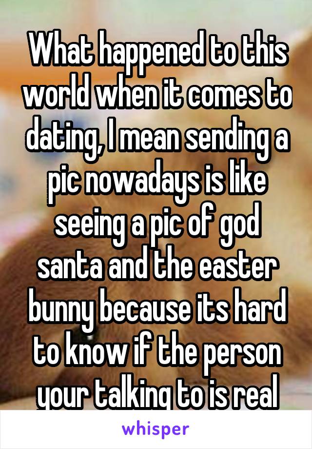 What happened to this world when it comes to dating, I mean sending a pic nowadays is like seeing a pic of god santa and the easter bunny because its hard to know if the person your talking to is real