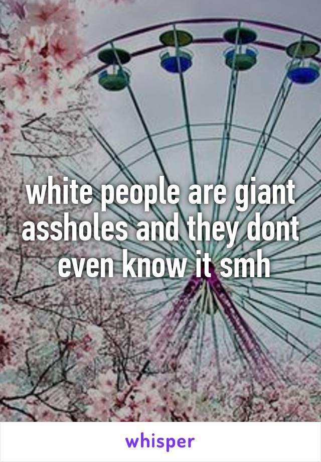 white people are giant assholes and they dont  even know it smh