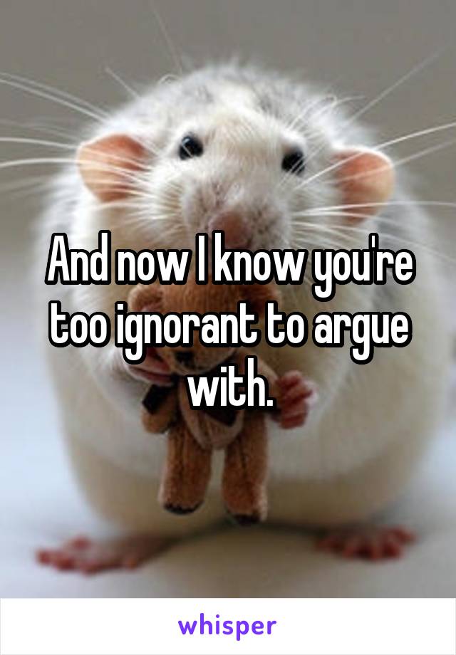 And now I know you're too ignorant to argue with.