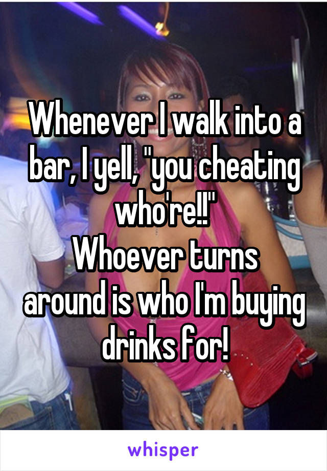 Whenever I walk into a bar, I yell, "you cheating who're!!"
Whoever turns around is who I'm buying drinks for!