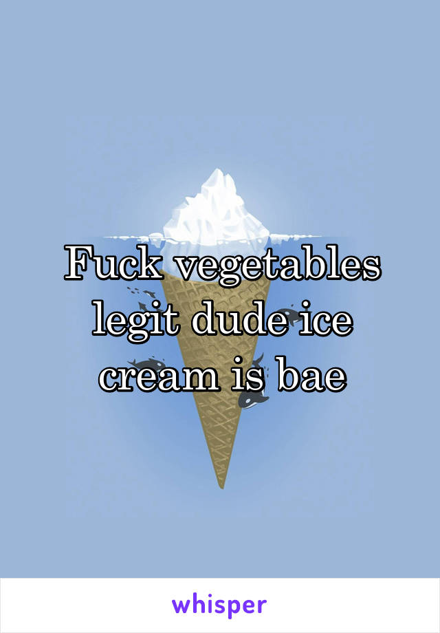 Fuck vegetables legit dude ice cream is bae