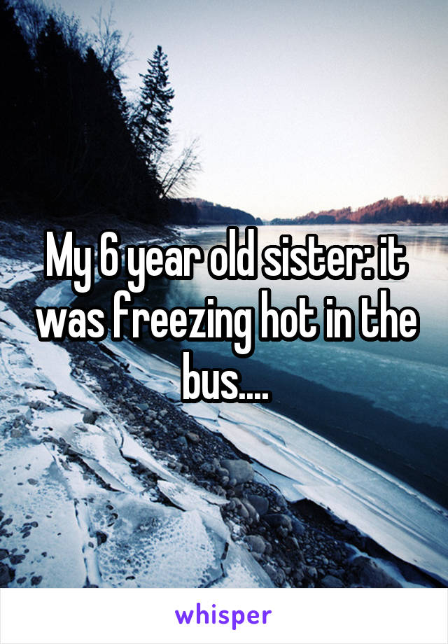 My 6 year old sister: it was freezing hot in the bus....