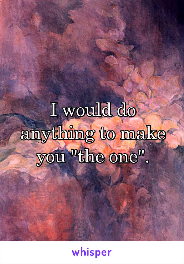 I would do anything to make you "the one".