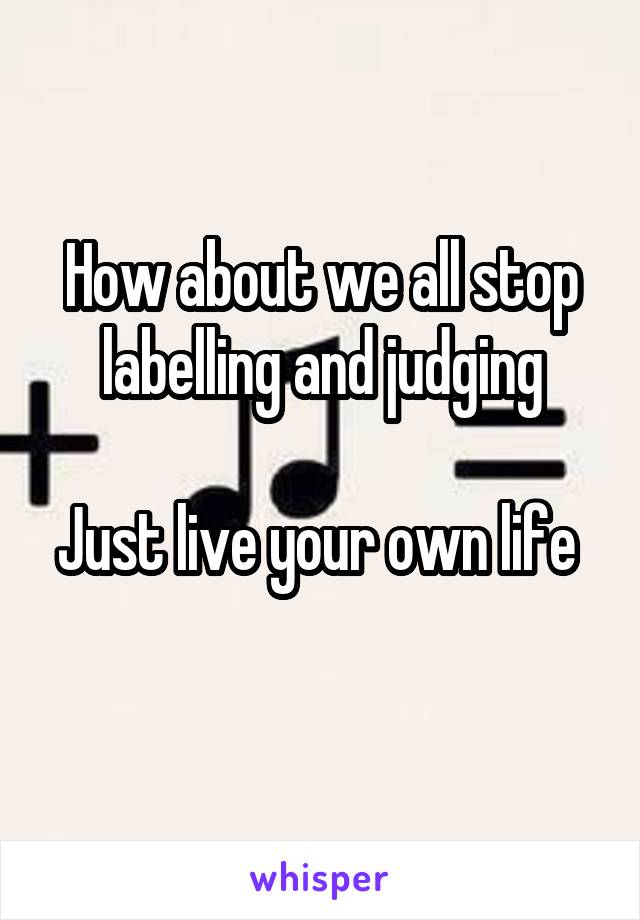 How about we all stop labelling and judging

Just live your own life 
