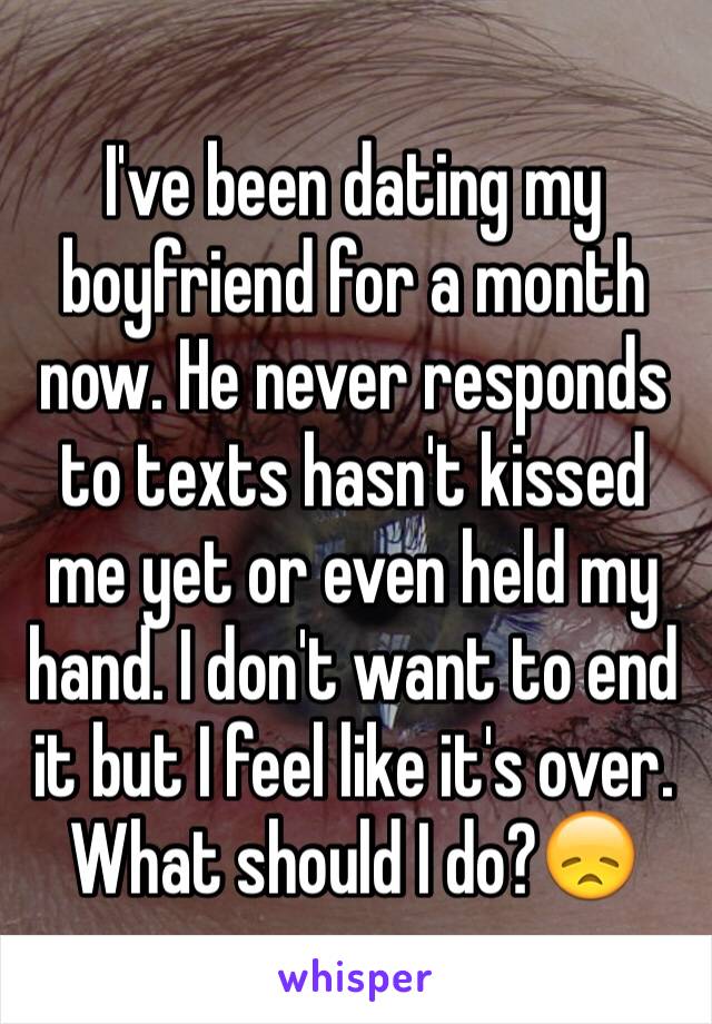 I've been dating my boyfriend for a month now. He never responds to texts hasn't kissed me yet or even held my hand. I don't want to end it but I feel like it's over. What should I do?😞