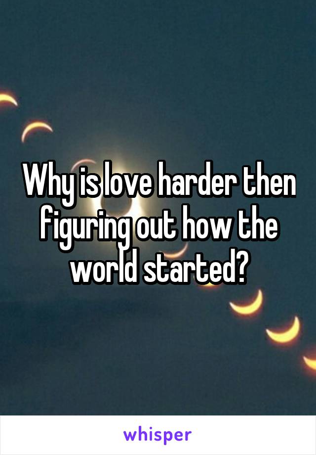 Why is love harder then figuring out how the world started?