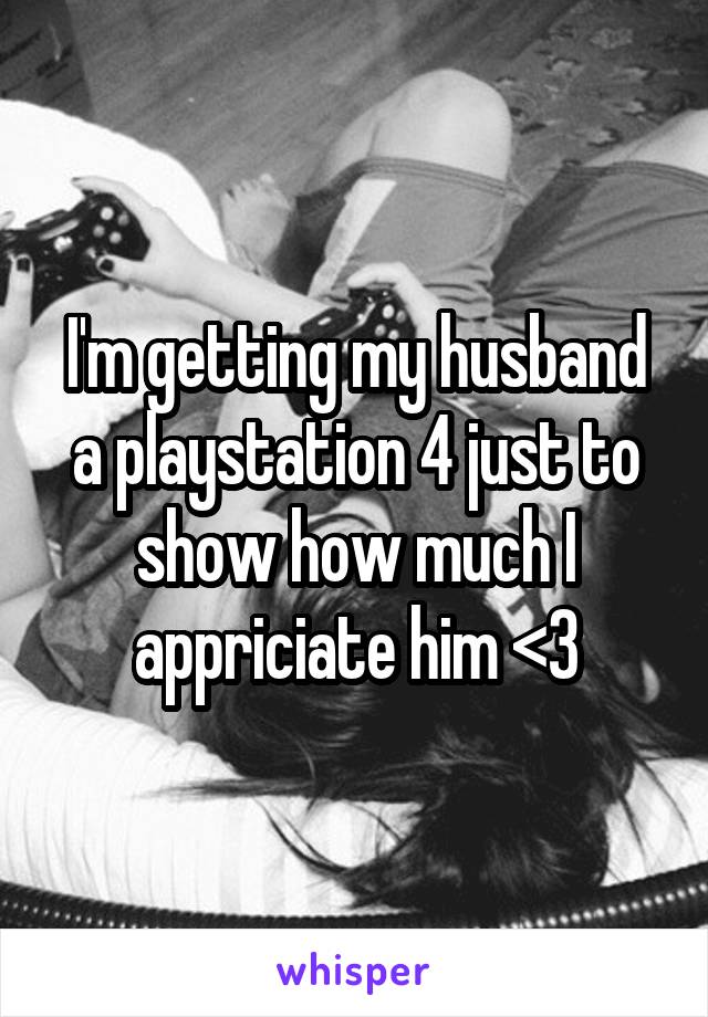 I'm getting my husband a playstation 4 just to show how much I appriciate him <3