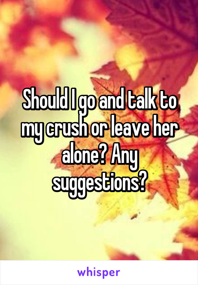 Should I go and talk to my crush or leave her alone? Any suggestions?