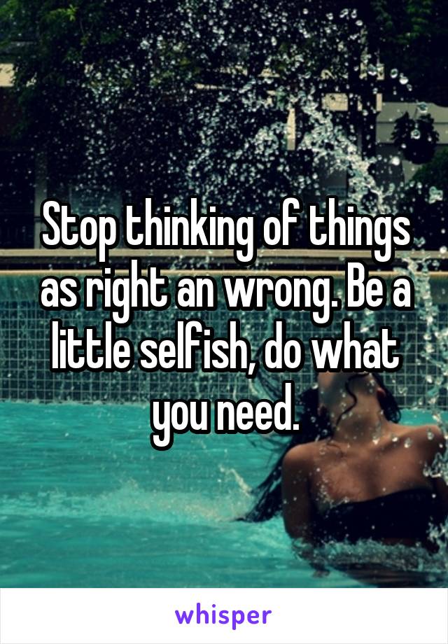 Stop thinking of things as right an wrong. Be a little selfish, do what you need.