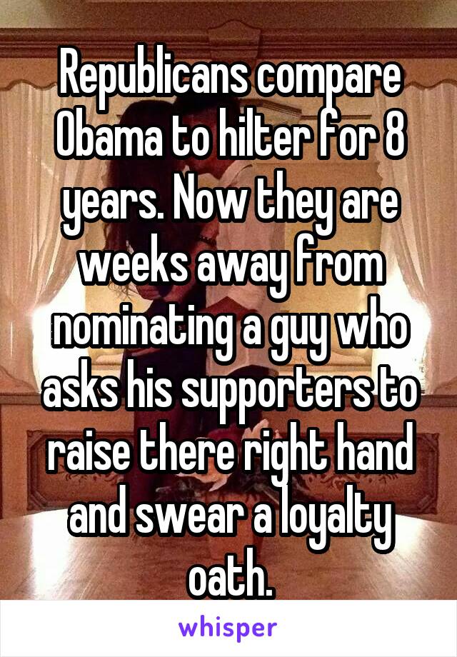 Republicans compare Obama to hilter for 8 years. Now they are weeks away from nominating a guy who asks his supporters to raise there right hand and swear a loyalty oath.