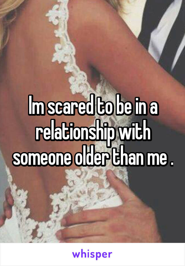 Im scared to be in a relationship with someone older than me .