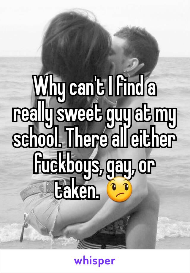 Why can't I find a really sweet guy at my school. There all either fuckboys, gay, or taken. 😞