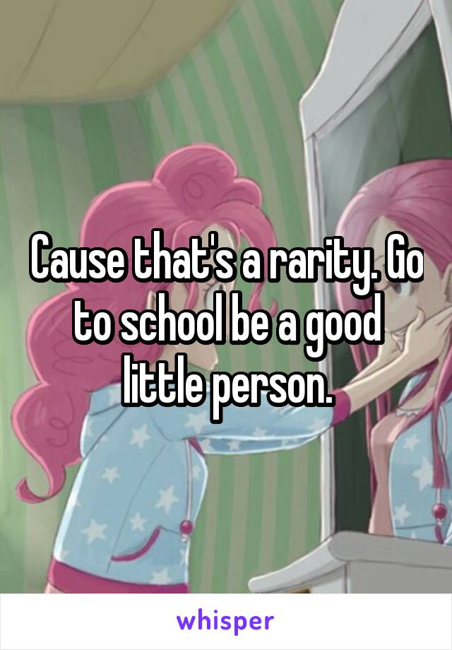 Cause that's a rarity. Go to school be a good little person.