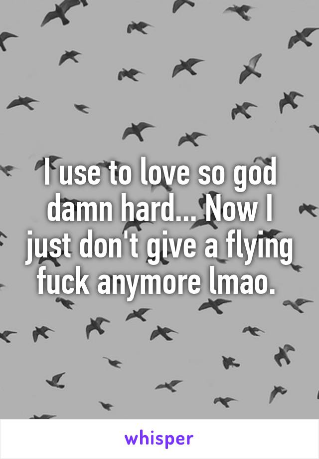 I use to love so god damn hard... Now I just don't give a flying fuck anymore lmao. 