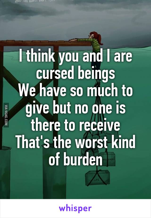 I think you and I are cursed beings
We have so much to give but no one is there to receive
That's the worst kind of burden