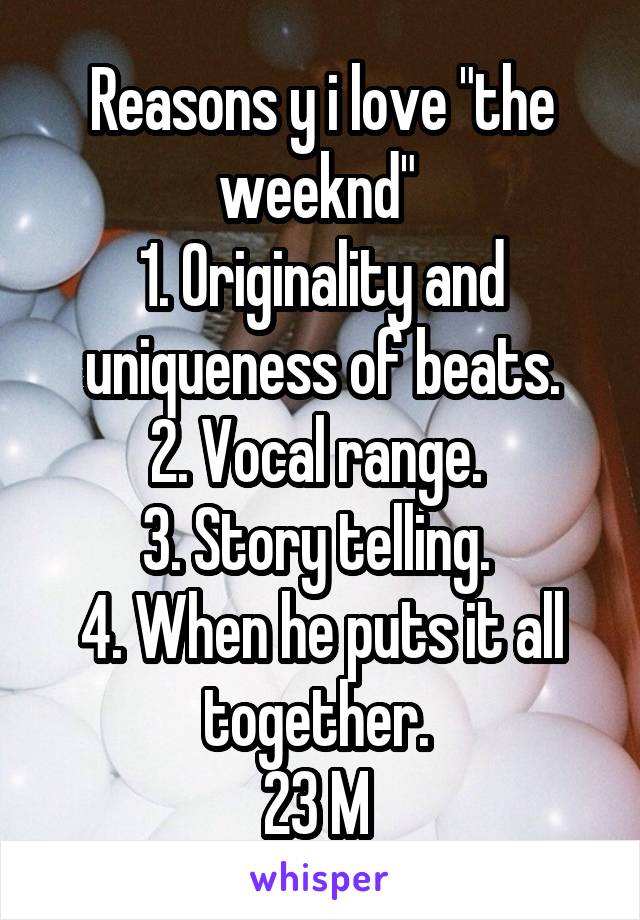 Reasons y i love "the weeknd" 
1. Originality and uniqueness of beats.
2. Vocal range. 
3. Story telling. 
4. When he puts it all together. 
23 M 