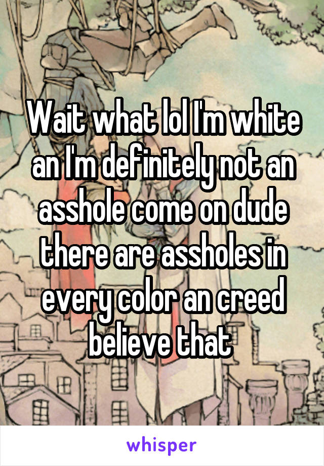 Wait what lol I'm white an I'm definitely not an asshole come on dude there are assholes in every color an creed believe that 