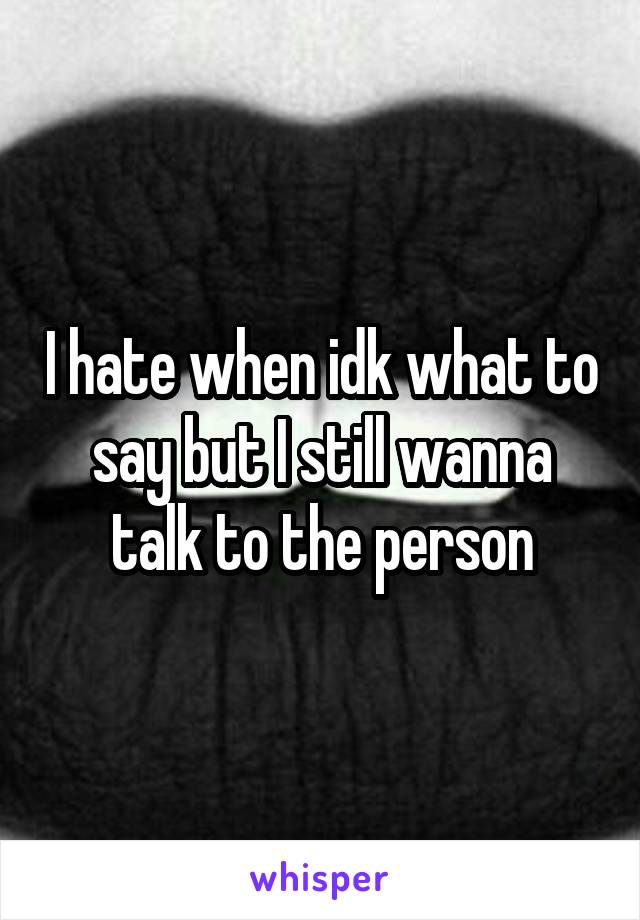 I hate when idk what to say but I still wanna talk to the person