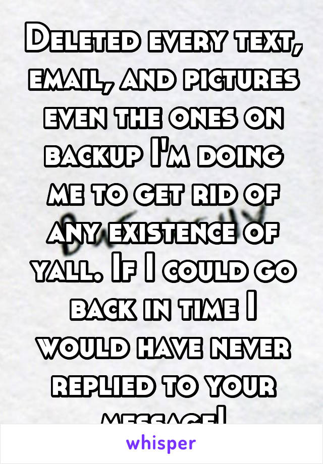 Deleted every text, email, and pictures even the ones on backup I'm doing me to get rid of any existence of yall. If I could go back in time I would have never replied to your message!