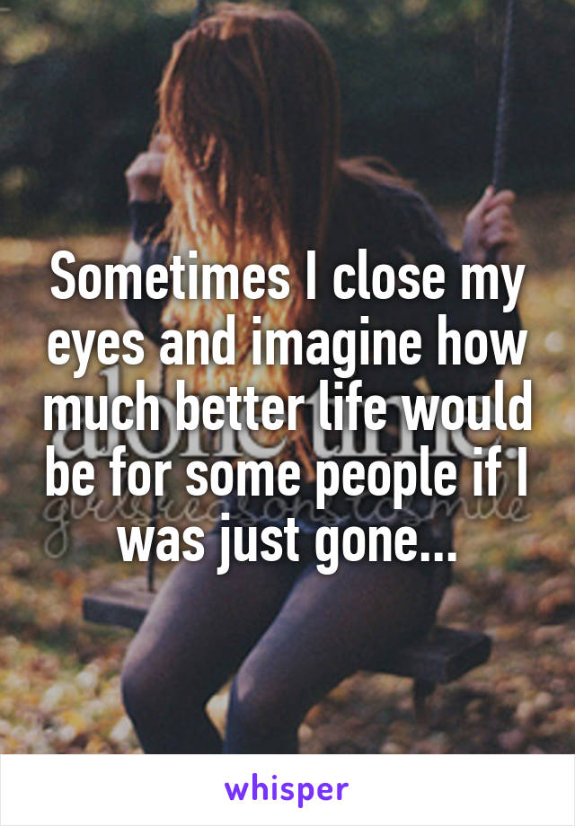 Sometimes I close my eyes and imagine how much better life would be for some people if I was just gone...