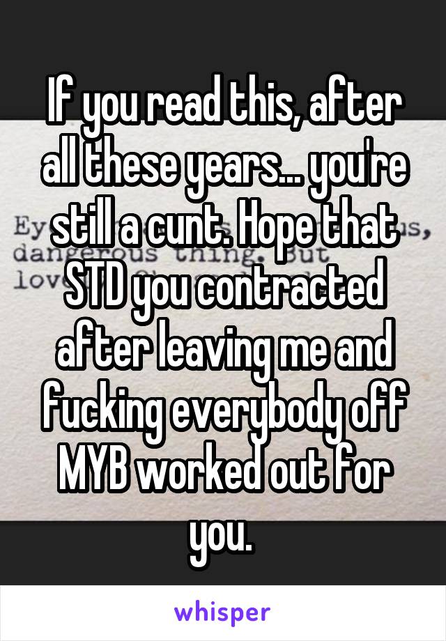 If you read this, after all these years... you're still a cunt. Hope that STD you contracted after leaving me and fucking everybody off MYB worked out for you. 