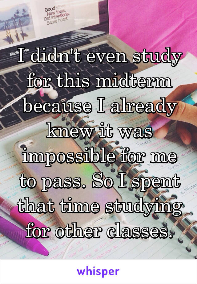 I didn't even study for this midterm because I already knew it was impossible for me to pass. So I spent that time studying for other classes.