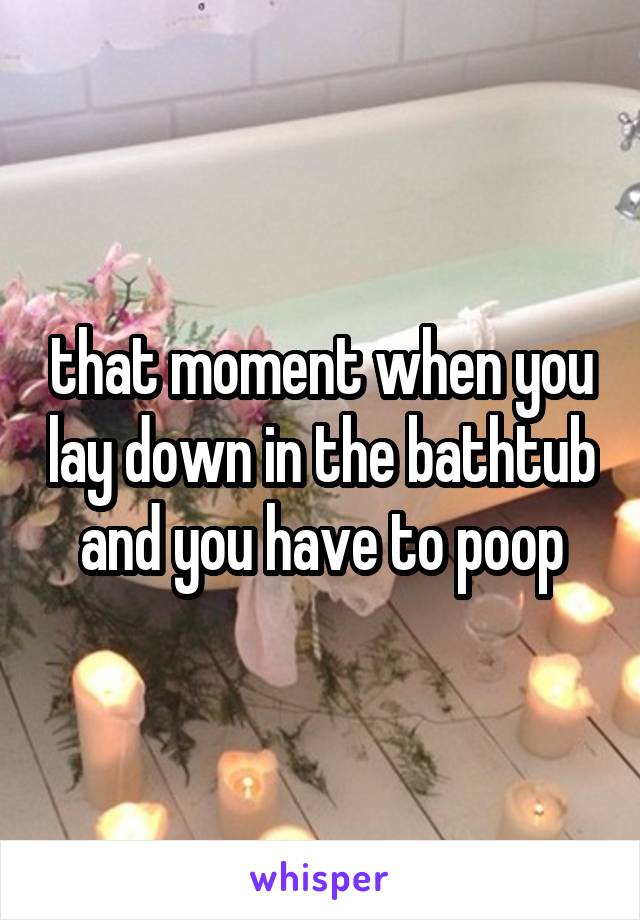 that moment when you lay down in the bathtub and you have to poop