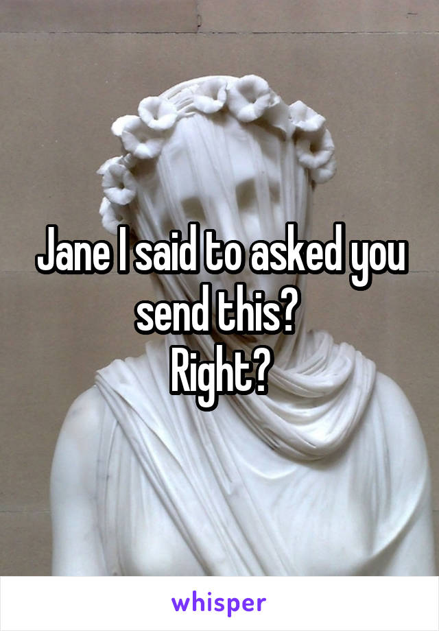 Jane I said to asked you send this? 
Right?